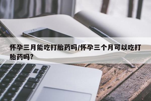咨询购买正品米非司酮片怀孕三月能吃打胎药吗/怀孕三个月可以吃打胎药吗?