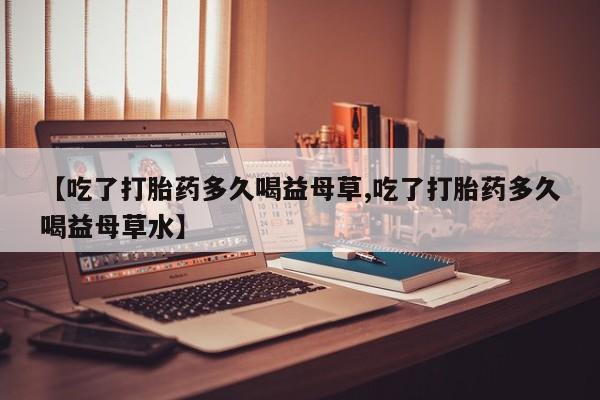 咨询购买正品米非司酮片【吃了打胎药多久喝益母草,吃了打胎药多久喝益母草水】
