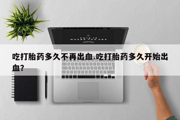 咨询购买正品米非司酮片吃打胎药多久不再出血.吃打胎药多久开始出血？