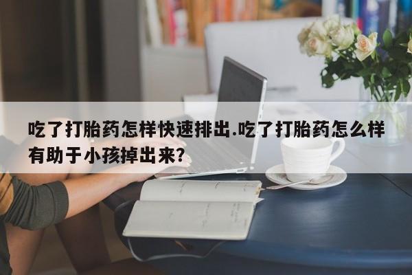 咨询购买正品米非司酮片吃了打胎药怎样快速排出.吃了打胎药怎么样有助于小孩掉出来？