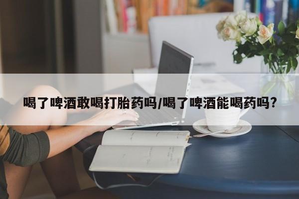 咨询购买正品米非司酮片喝了啤酒敢喝打胎药吗/喝了啤酒能喝药吗?