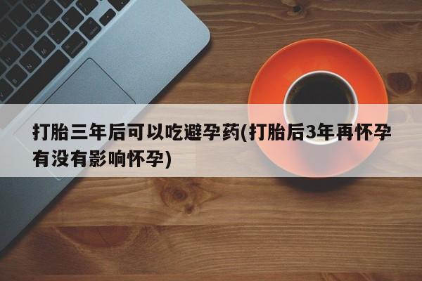 咨询购买正品米非司酮片打胎三年后可以吃避孕药(打胎后3年再怀孕有没有影响怀孕)