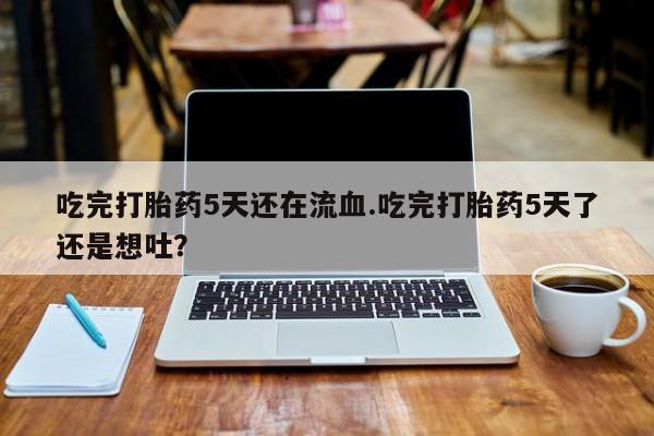 咨询购买正品米非司酮片吃完打胎药5天还在流血.吃完打胎药5天了还是想吐？