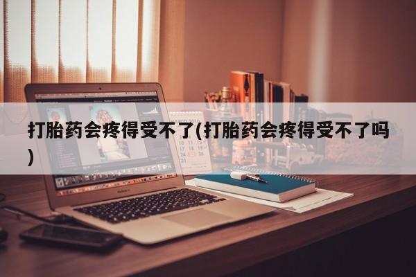 咨询购买正品米非司酮片打胎药会疼得受不了(打胎药会疼得受不了吗)