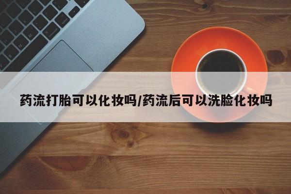 咨询购买正品米非司酮片药流打胎可以化妆吗/药流后可以洗脸化妆吗