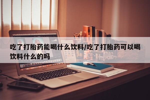 咨询购买正品米非司酮片吃了打胎药能喝什么饮料/吃了打胎药可以喝饮料什么的吗