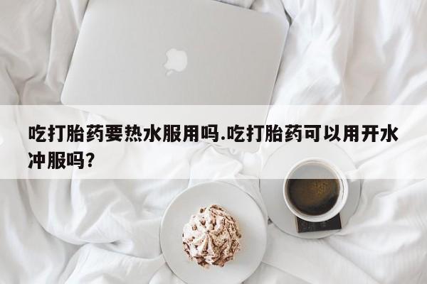 咨询购买正品米非司酮片吃打胎药要热水服用吗.吃打胎药可以用开水冲服吗？