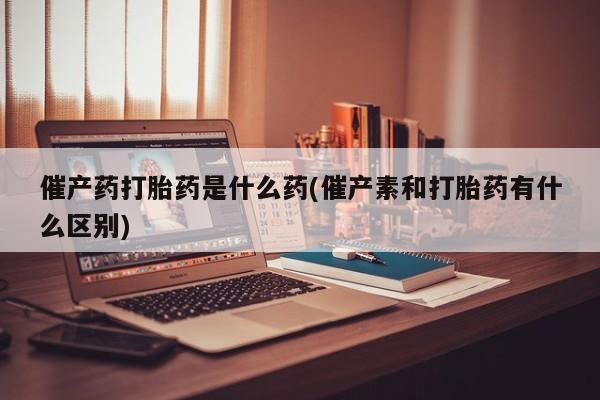 咨询购买正品米非司酮片催产药打胎药是什么药(催产素和打胎药有什么区别)