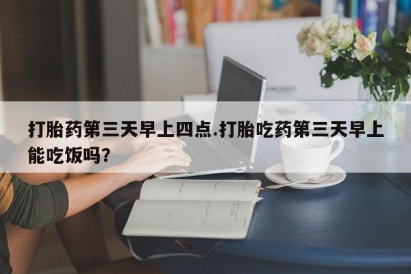 咨询购买正品米非司酮片打胎药第三天早上四点.打胎吃药第三天早上能吃饭吗？