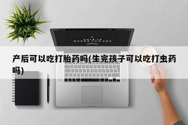 咨询购买正品米非司酮片产后可以吃打胎药吗(生完孩子可以吃打虫药吗)