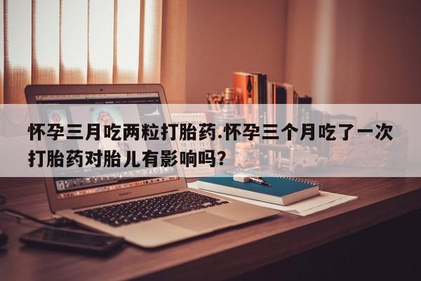 咨询购买正品米非司酮片怀孕三月吃两粒打胎药.怀孕三个月吃了一次打胎药对胎儿有影响吗？
