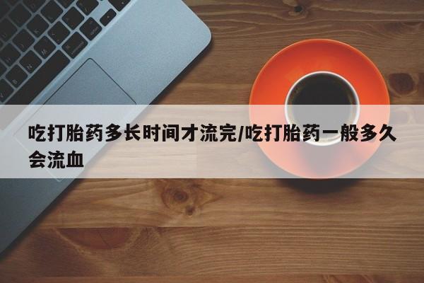 咨询购买正品米非司酮片吃打胎药多长时间才流完/吃打胎药一般多久会流血