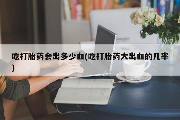 咨询购买正品米非司酮片吃打胎药会出多少血(吃打胎药大出血的几率)