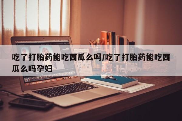 咨询购买正品米非司酮片吃了打胎药能吃西瓜么吗/吃了打胎药能吃西瓜么吗孕妇