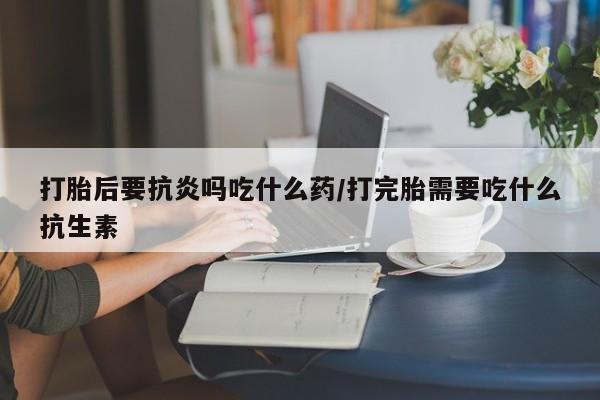咨询购买正品米非司酮片打胎后要抗炎吗吃什么药/打完胎需要吃什么抗生素