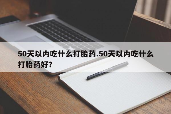 咨询购买正品米非司酮片50天以内吃什么打胎药.50天以内吃什么打胎药好？