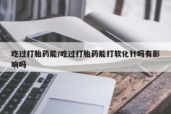咨询购买正品米非司酮片吃过打胎药能/吃过打胎药能打软化针吗有影响吗