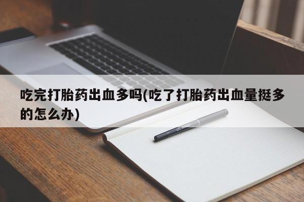 咨询购买正品米非司酮片吃完打胎药出血多吗(吃了打胎药出血量挺多的怎么办)