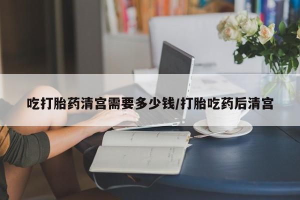 咨询购买正品米非司酮片吃打胎药清宫需要多少钱/打胎吃药后清宫