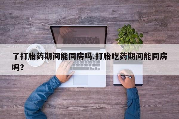 咨询购买正品米非司酮片了打胎药期间能同房吗.打胎吃药期间能同房吗？