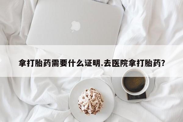 咨询购买正品米非司酮片拿打胎药需要什么证明.去医院拿打胎药？