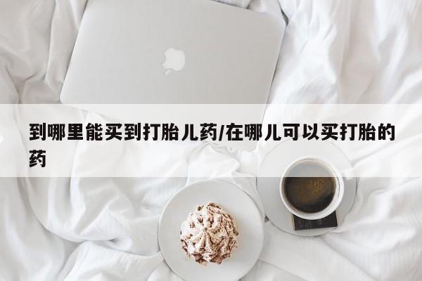 咨询购买正品米非司酮片到哪里能买到打胎儿药/在哪儿可以买打胎的药
