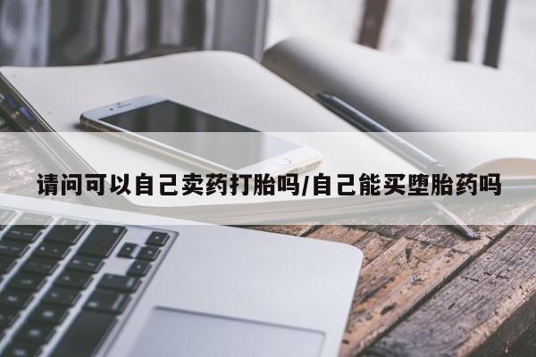 咨询购买正品米非司酮片请问可以自己卖药打胎吗/自己能买堕胎药吗