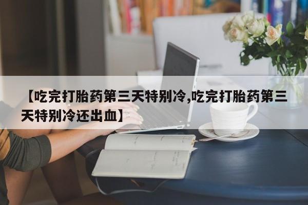 咨询购买正品米非司酮片【吃完打胎药第三天特别冷,吃完打胎药第三天特别冷还出血】
