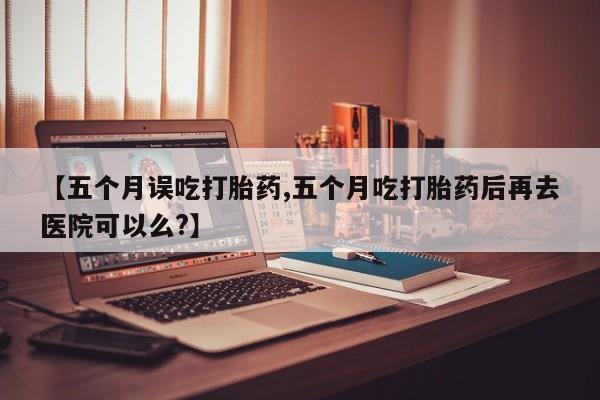 咨询购买正品米非司酮片【五个月误吃打胎药,五个月吃打胎药后再去医院可以么?】