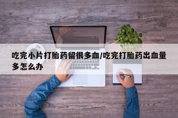 咨询购买正品米非司酮片吃完小片打胎药留很多血/吃完打胎药出血量多怎么办