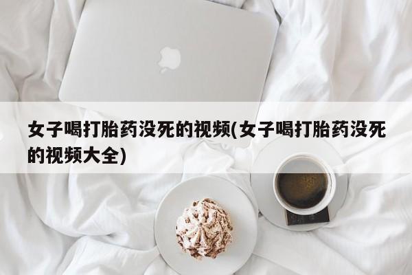 咨询购买正品米非司酮片女子喝打胎药没死的视频(女子喝打胎药没死的视频大全)