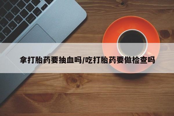 咨询购买正品米非司酮片拿打胎药要抽血吗/吃打胎药要做检查吗