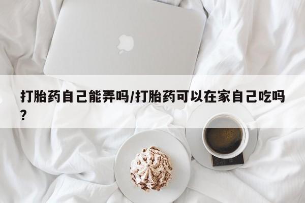 咨询购买正品米非司酮片打胎药自己能弄吗/打胎药可以在家自己吃吗?