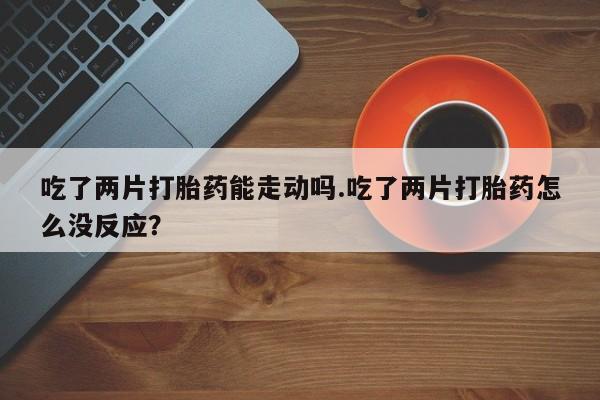 咨询购买正品米非司酮片吃了两片打胎药能走动吗.吃了两片打胎药怎么没反应？