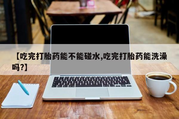 咨询购买正品米非司酮片【吃完打胎药能不能碰水,吃完打胎药能洗澡吗?】