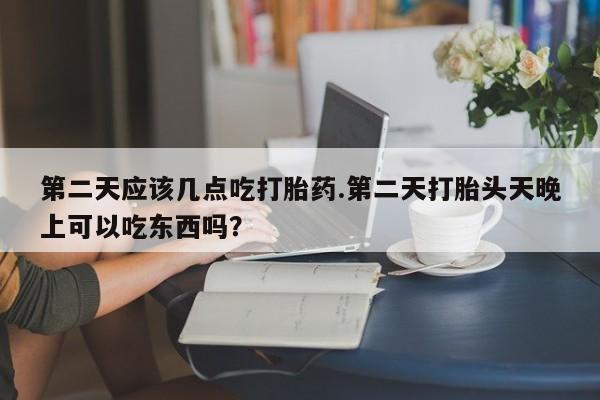 咨询购买正品米非司酮片第二天应该几点吃打胎药.第二天打胎头天晚上可以吃东西吗？