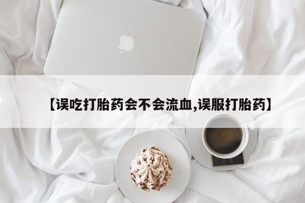 咨询购买正品米非司酮片【误吃打胎药会不会流血,误服打胎药】
