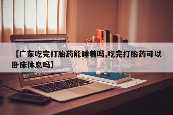 咨询购买正品米非司酮片【广东吃完打胎药能睡着吗,吃完打胎药可以卧床休息吗】