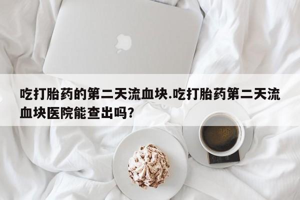 咨询购买正品米非司酮片吃打胎药的第二天流血块.吃打胎药第二天流血块医院能查出吗？