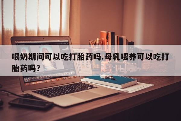 咨询购买正品米非司酮片喂奶期间可以吃打胎药吗.母乳喂养可以吃打胎药吗？