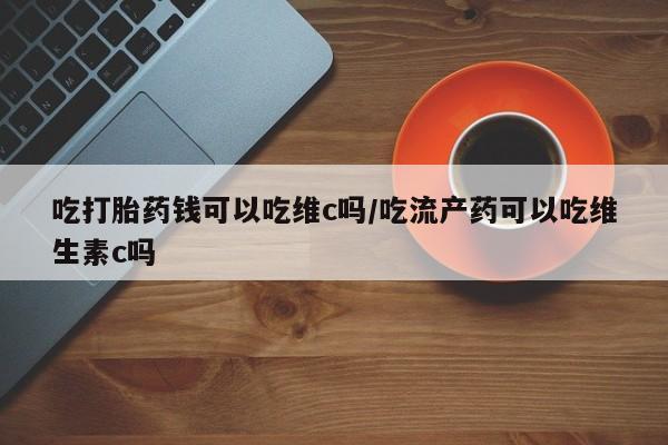 咨询购买正品米非司酮片吃打胎药钱可以吃维c吗/吃流产药可以吃维生素c吗