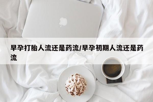 咨询购买正品米非司酮片早孕打胎人流还是药流/早孕初期人流还是药流