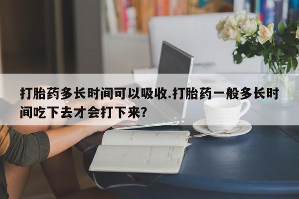 咨询购买正品米非司酮片打胎药多长时间可以吸收.打胎药一般多长时间吃下去才会打下来？